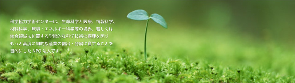 科学協力学際センターは、生命科学と医療、情報科学、材料科学、環境・エネルギー科学等の境界、若しくは統合領域に位置する学際的な科学技術の振興を図りもって高度に知的な産業の創出・発展に資することを目的にしたNPO法人です。